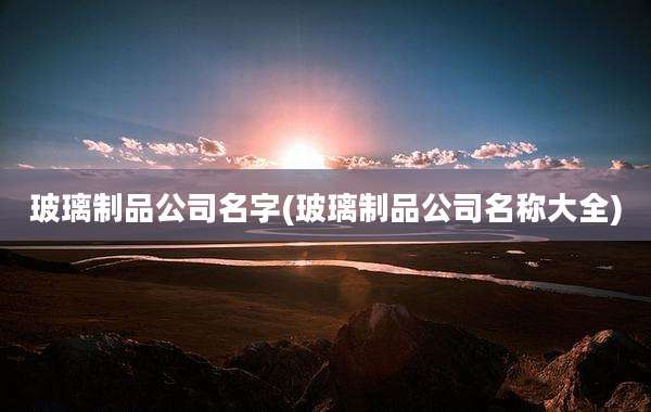 玻璃制品公司名字(玻璃制品公司名称大全)
