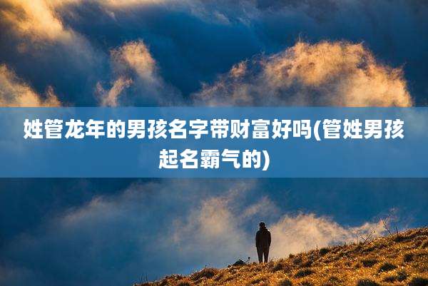 姓管龙年的男孩名字带财富好吗(管姓男孩起名霸气的)