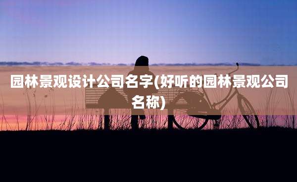 园林景观设计公司名字(好听的园林景观公司名称)