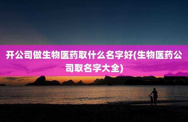 开公司做生物医药取什么名字好(生物医药公司取名字大全)