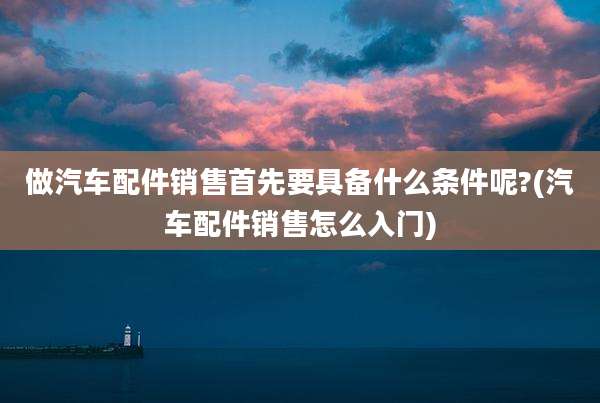 做汽车配件销售首先要具备什么条件呢?(汽车配件销售怎么入门)