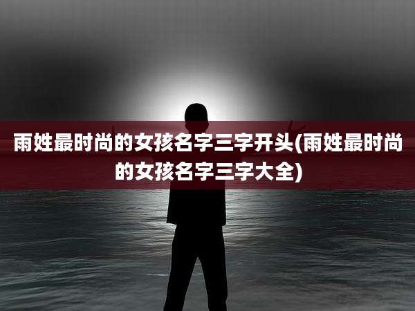 雨姓最时尚的女孩名字三字开头(雨姓最时尚的女孩名字三字大全)