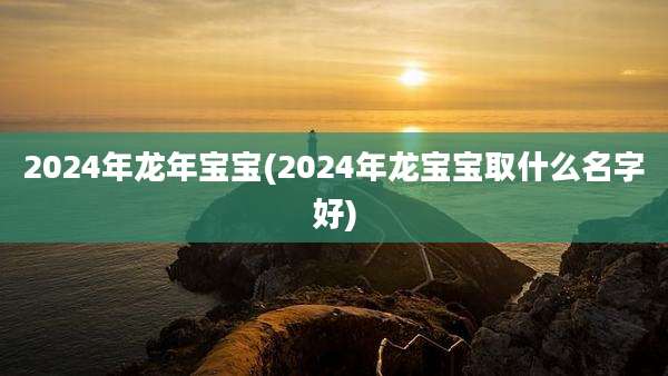 2024年龙年宝宝(2024年龙宝宝取什么名字好)