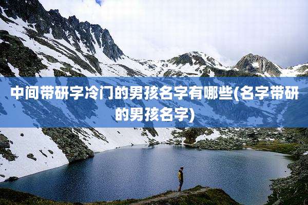 中间带研字冷门的男孩名字有哪些(名字带研的男孩名字)