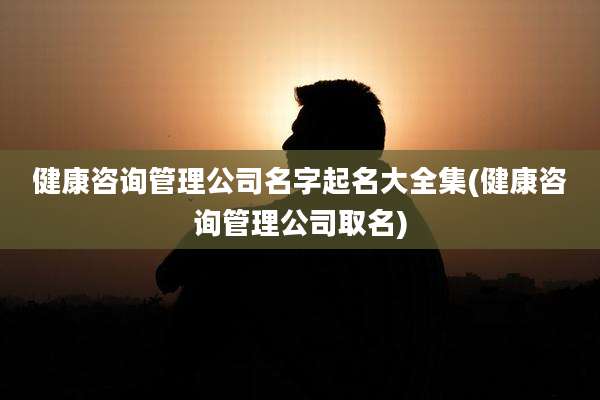 健康咨询管理公司名字起名大全集(健康咨询管理公司取名)