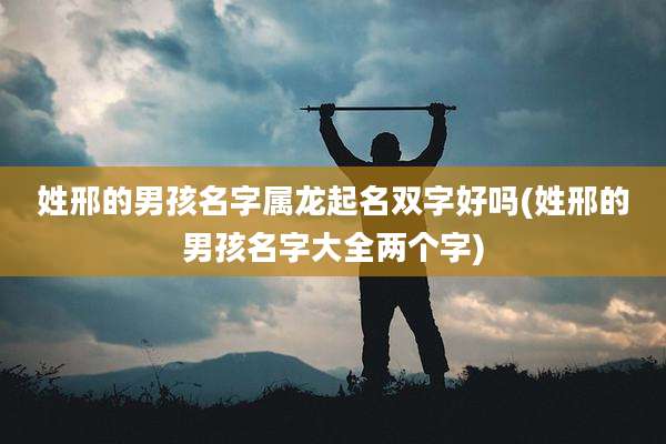 姓邢的男孩名字属龙起名双字好吗(姓邢的男孩名字大全两个字)