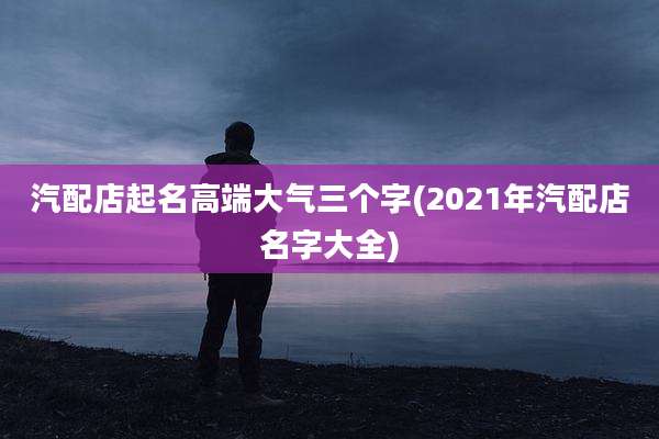 汽配店起名高端大气三个字(2021年汽配店名字大全)