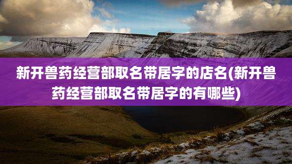 新开兽药经营部取名带居字的店名(新开兽药经营部取名带居字的有哪些)