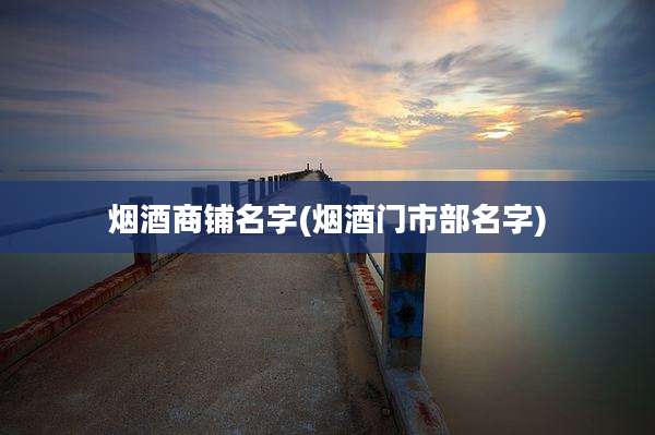 烟酒商铺名字(烟酒门市部名字)