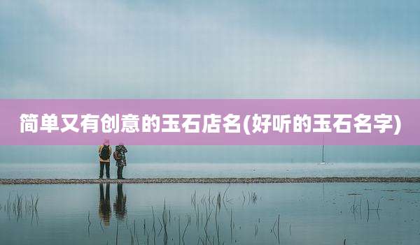 简单又有创意的玉石店名(好听的玉石名字)