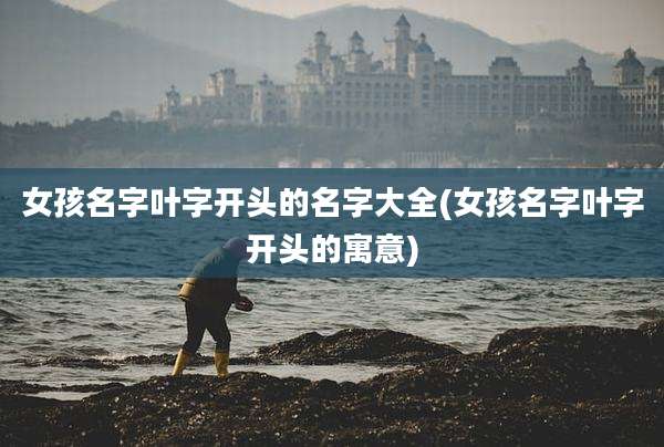 女孩名字叶字开头的名字大全(女孩名字叶字开头的寓意)