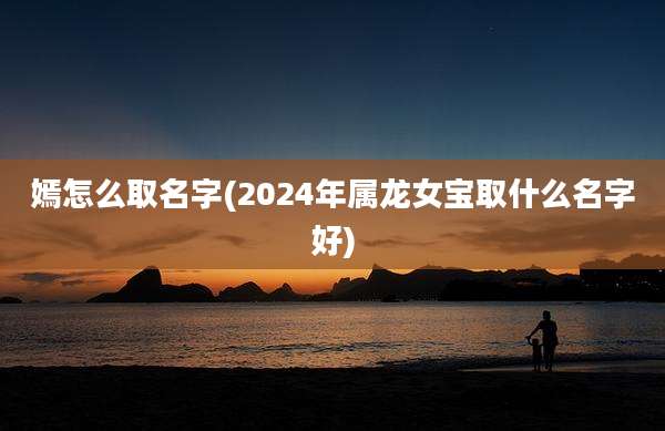 嫣怎么取名字(2024年属龙女宝取什么名字好)