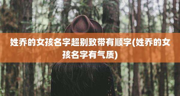 姓乔的女孩名字超别致带有顺字(姓乔的女孩名字有气质)