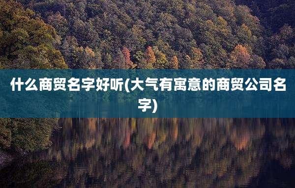 什么商贸名字好听(大气有寓意的商贸公司名字)