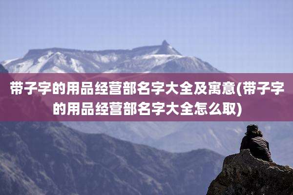 带子字的用品经营部名字大全及寓意(带子字的用品经营部名字大全怎么取)