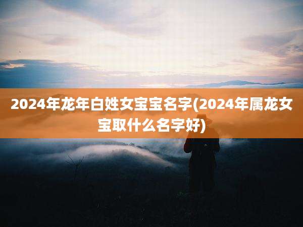 2024年龙年白姓女宝宝名字(2024年属龙女宝取什么名字好)