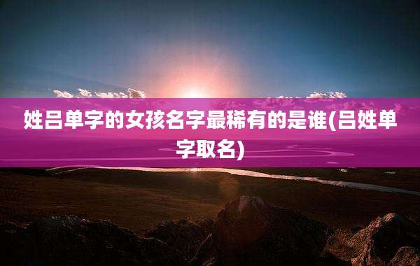 姓吕单字的女孩名字最稀有的是谁(吕姓单字取名)
