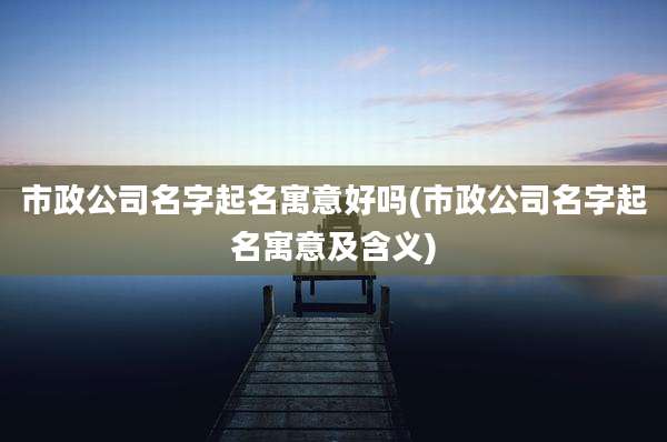 市政公司名字起名寓意好吗(市政公司名字起名寓意及含义)