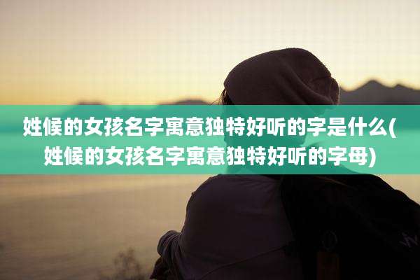 姓候的女孩名字寓意独特好听的字是什么(姓候的女孩名字寓意独特好听的字母)