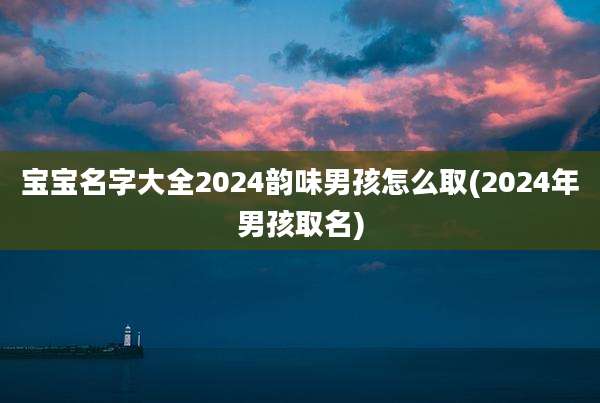 宝宝名字大全2024韵味男孩怎么取(2024年男孩取名)