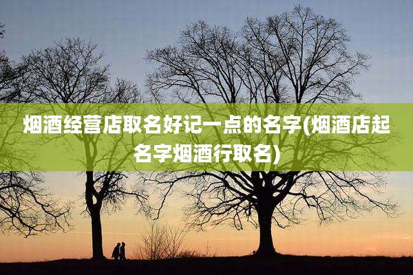 烟酒经营店取名好记一点的名字(烟酒店起名字烟酒行取名)