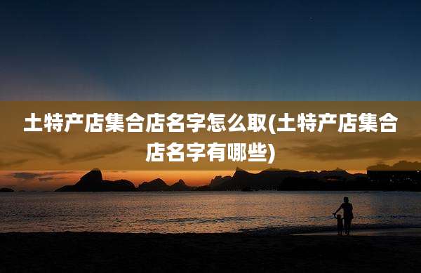 土特产店集合店名字怎么取(土特产店集合店名字有哪些)