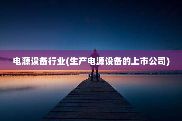 电源设备行业(生产电源设备的上市公司)