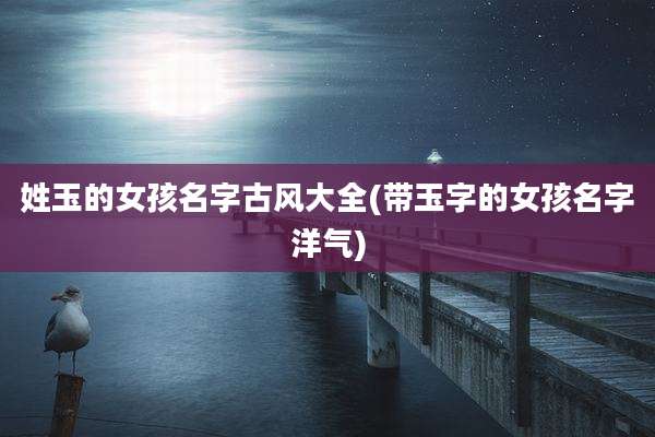 姓玉的女孩名字古风大全(带玉字的女孩名字洋气)