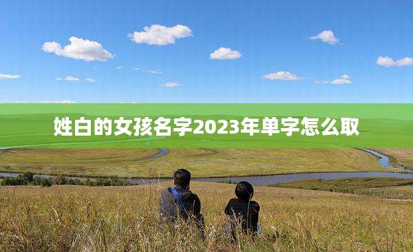 姓白的女孩名字2023年单字怎么取