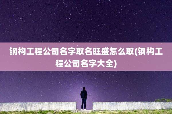 钢构工程公司名字取名旺盛怎么取(钢构工程公司名字大全)
