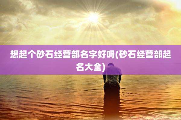 想起个砂石经营部名字好吗(砂石经营部起名大全)