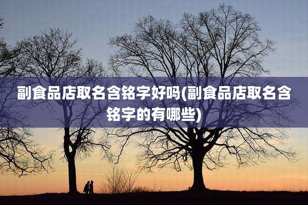 副食品店取名含铭字好吗(副食品店取名含铭字的有哪些)