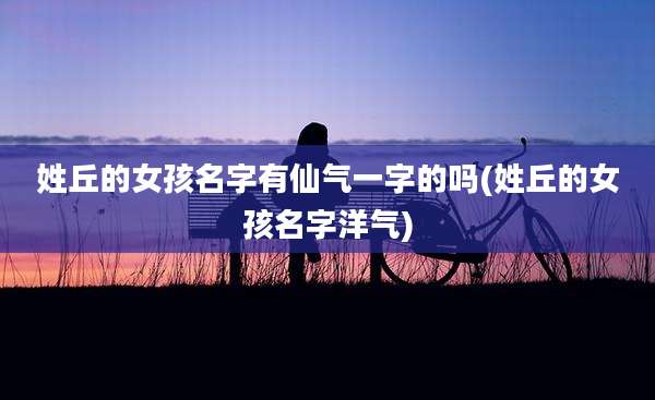 姓丘的女孩名字有仙气一字的吗(姓丘的女孩名字洋气)