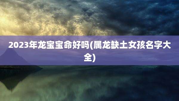 2023年龙宝宝命好吗(属龙缺土女孩名字大全)