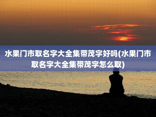 水果门市取名字大全集带茂字好吗(水果门市取名字大全集带茂字怎么取)