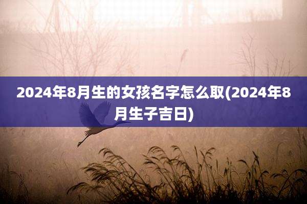 2024年8月生的女孩名字怎么取(2024年8月生子吉日)