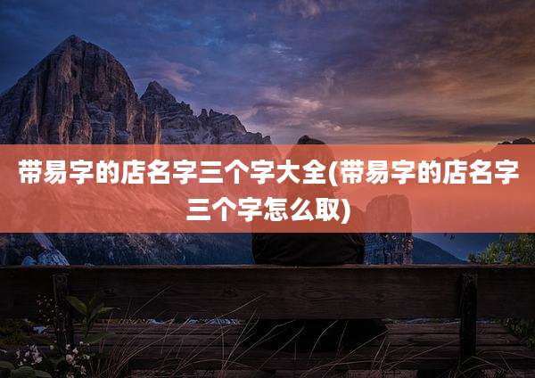 带易字的店名字三个字大全(带易字的店名字三个字怎么取)