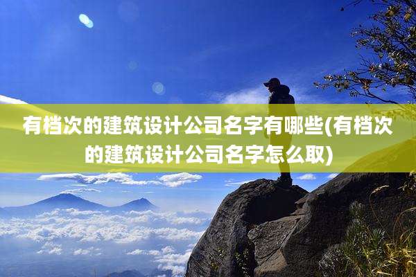 有档次的建筑设计公司名字有哪些(有档次的建筑设计公司名字怎么取)
