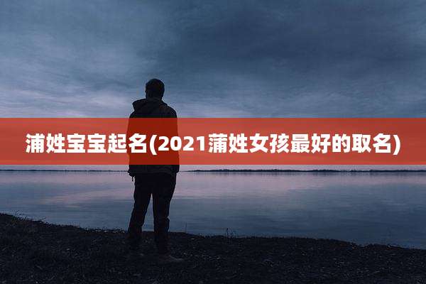 浦姓宝宝起名(2021蒲姓女孩最好的取名)