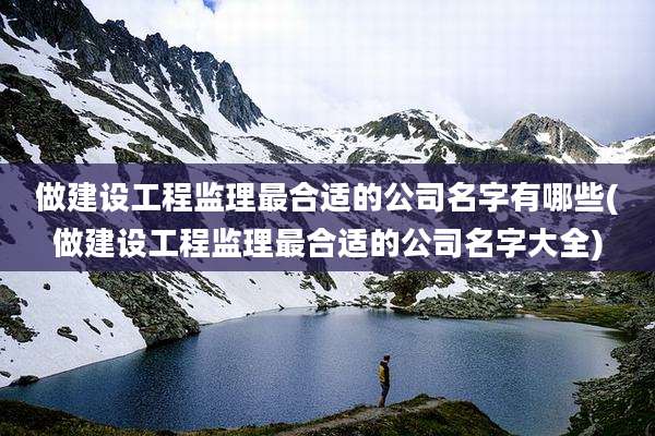 做建设工程监理最合适的公司名字有哪些(做建设工程监理最合适的公司名字大全)