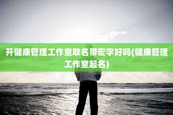 开健康管理工作室取名带宏字好吗(健康管理工作室起名)
