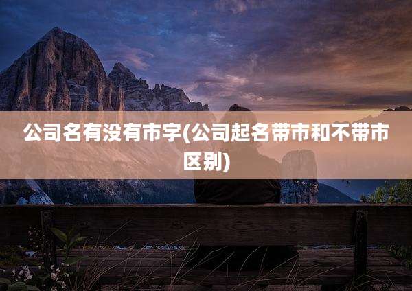 公司名有没有市字(公司起名带市和不带市区别)