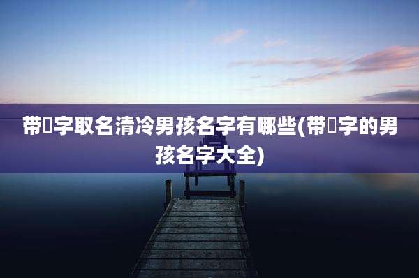 带喆字取名清冷男孩名字有哪些(带喆字的男孩名字大全)