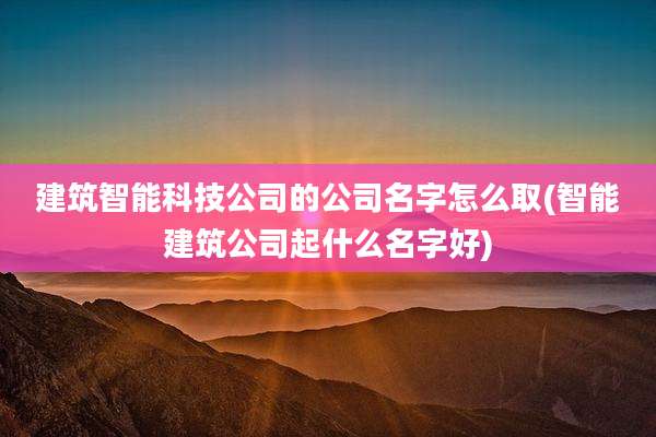 建筑智能科技公司的公司名字怎么取(智能建筑公司起什么名字好)
