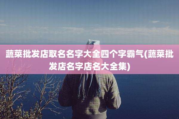 蔬菜批发店取名名字大全四个字霸气(蔬菜批发店名字店名大全集)