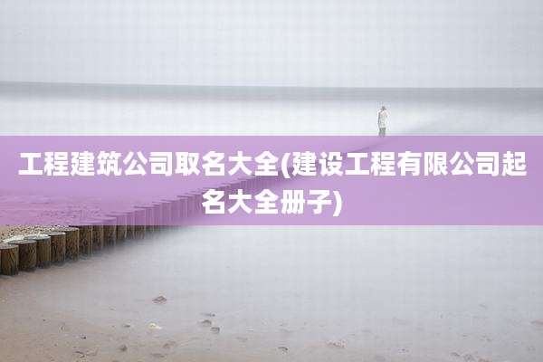 工程建筑公司取名大全(建设工程有限公司起名大全册子)
