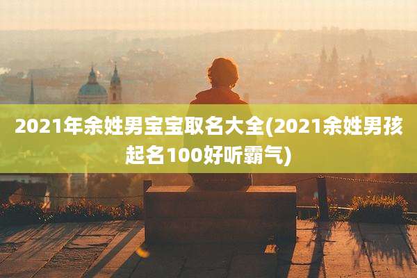 2021年余姓男宝宝取名大全(2021余姓男孩起名100好听霸气)