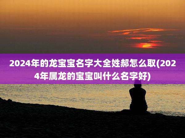 2024年的龙宝宝名字大全姓郝怎么取(2024年属龙的宝宝叫什么名字好)