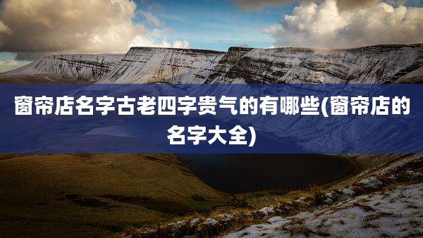 窗帘店名字古老四字贵气的有哪些(窗帘店的名字大全)