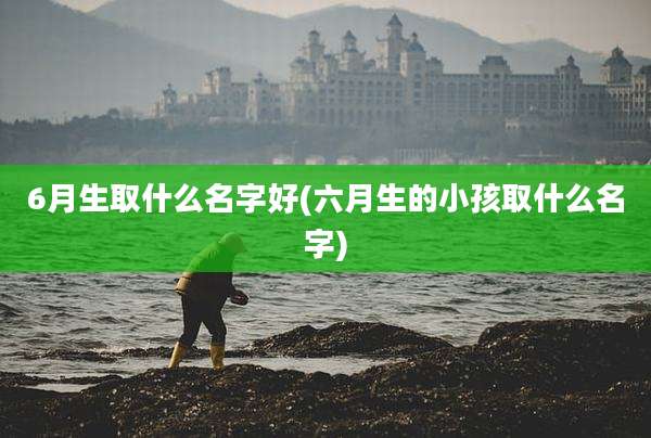 6月生取什么名字好(六月生的小孩取什么名字)